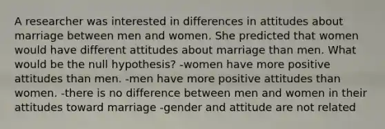 A researcher was interested in differences in attitudes about marriage between men and women. She predicted that women would have different attitudes about marriage than men. What would be the null hypothesis? -women have more positive attitudes than men. -men have more positive attitudes than women. -there is no difference between men and women in their attitudes toward marriage -gender and attitude are not related