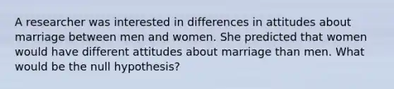 A researcher was interested in differences in attitudes about marriage between men and women. She predicted that women would have different attitudes about marriage than men. What would be the null hypothesis?