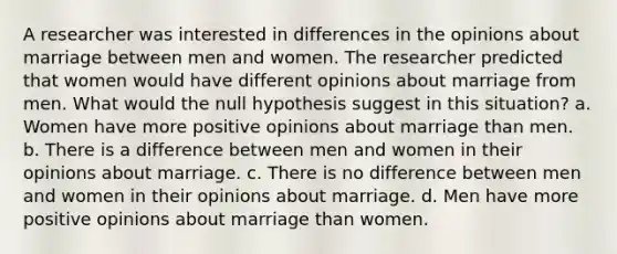 A researcher was interested in differences in the opinions about marriage between men and women. The researcher predicted that women would have different opinions about marriage from men. What would the null hypothesis suggest in this situation? a. Women have more positive opinions about marriage than men. b. There is a difference between men and women in their opinions about marriage. c. There is no difference between men and women in their opinions about marriage. d. Men have more positive opinions about marriage than women.