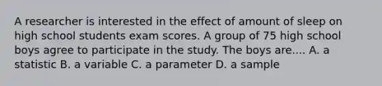 A researcher is interested in the effect of amount of sleep on high school students exam scores. A group of 75 high school boys agree to participate in the study. The boys are.... A. a statistic B. a variable C. a parameter D. a sample