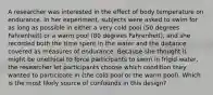 A researcher was interested in the effect of body temperature on endurance. In her experiment, subjects were asked to swim for as long as possible in either a very cold pool (50 degrees Fahrenheit) or a warm pool (80 degrees Fahrenheit), and she recorded both the time spent in the water and the distance covered as measures of endurance. Because she thought it might be unethical to force participants to swim in frigid water, the researcher let participants choose which condition they wanted to participate in (the cold pool or the warm pool). Which is the most likely source of confounds in this design?