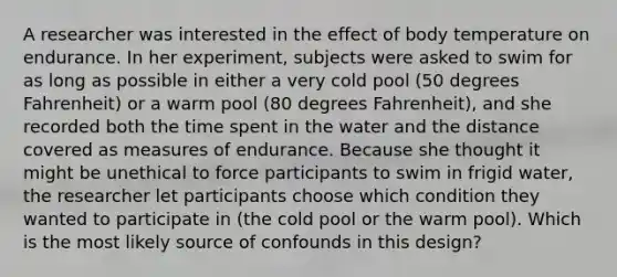 A researcher was interested in the effect of body temperature on endurance. In her experiment, subjects were asked to swim for as long as possible in either a very cold pool (50 degrees Fahrenheit) or a warm pool (80 degrees Fahrenheit), and she recorded both the time spent in the water and the distance covered as measures of endurance. Because she thought it might be unethical to force participants to swim in frigid water, the researcher let participants choose which condition they wanted to participate in (the cold pool or the warm pool). Which is the most likely source of confounds in this design?