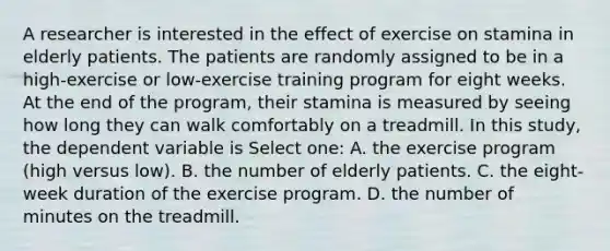 A researcher is interested in the effect of exercise on stamina in elderly patients. The patients are randomly assigned to be in a high-exercise or low-exercise training program for eight weeks. At the end of the program, their stamina is measured by seeing how long they can walk comfortably on a treadmill. In this study, the dependent variable is Select one: A. the exercise program (high versus low). B. the number of elderly patients. C. the eight-week duration of the exercise program. D. the number of minutes on the treadmill.