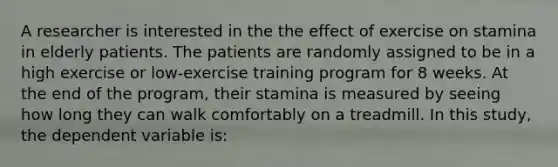 A researcher is interested in the the effect of exercise on stamina in elderly patients. The patients are randomly assigned to be in a high exercise or low-exercise training program for 8 weeks. At the end of the program, their stamina is measured by seeing how long they can walk comfortably on a treadmill. In this study, the dependent variable is: