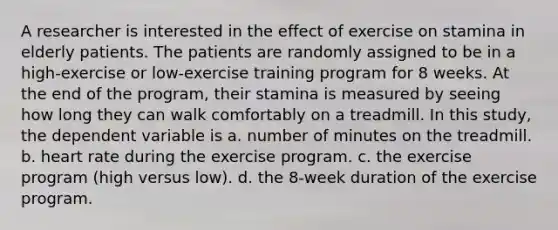 A researcher is interested in the effect of exercise on stamina in elderly patients. The patients are randomly assigned to be in a high-exercise or low-exercise training program for 8 weeks. At the end of the program, their stamina is measured by seeing how long they can walk comfortably on a treadmill. In this study, the dependent variable is a. number of minutes on the treadmill. b. heart rate during the exercise program. c. the exercise program (high versus low). d. the 8-week duration of the exercise program.