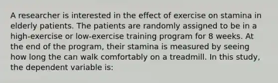 A researcher is interested in the effect of exercise on stamina in elderly patients. The patients are randomly assigned to be in a high-exercise or low-exercise training program for 8 weeks. At the end of the program, their stamina is measured by seeing how long the can walk comfortably on a treadmill. In this study, the dependent variable is: