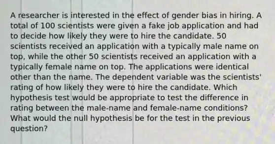 A researcher is interested in the effect of gender bias in hiring. A total of 100 scientists were given a fake job application and had to decide how likely they were to hire the candidate. 50 scientists received an application with a typically male name on top, while the other 50 scientists received an application with a typically female name on top. The applications were identical other than the name. The dependent variable was the scientists' rating of how likely they were to hire the candidate. Which hypothesis test would be appropriate to test the difference in rating between the male-name and female-name conditions? What would the null hypothesis be for the test in the previous question?