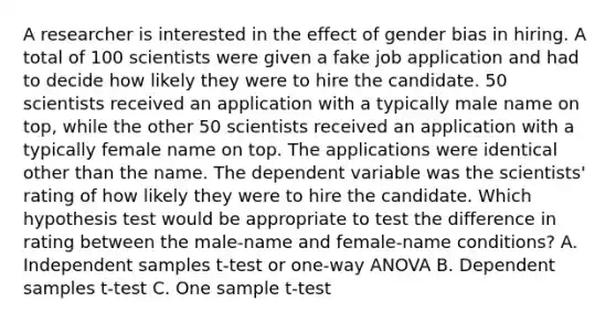 A researcher is interested in the effect of gender bias in hiring. A total of 100 scientists were given a fake job application and had to decide how likely they were to hire the candidate. 50 scientists received an application with a typically male name on top, while the other 50 scientists received an application with a typically female name on top. The applications were identical other than the name. The dependent variable was the scientists' rating of how likely they were to hire the candidate. Which hypothesis test would be appropriate to test the difference in rating between the male-name and female-name conditions? A. Independent samples t-test or one-way ANOVA B. Dependent samples t-test C. One sample t-test