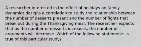 A researcher interested in the effect of holidays on family dynamics designs a correlation to study the relationship between the number of desserts present and the number of fights that break out during the Thanksgiving meal. The researcher expects that as the number of desserts increases, the number of arguments will decrease. Which of the following statements is true of this particular study?