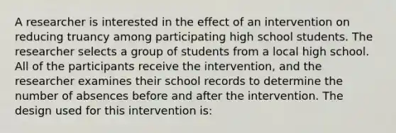 A researcher is interested in the effect of an intervention on reducing truancy among participating high school students. The researcher selects a group of students from a local high school. All of the participants receive the intervention, and the researcher examines their school records to determine the number of absences before and after the intervention. The design used for this intervention is: