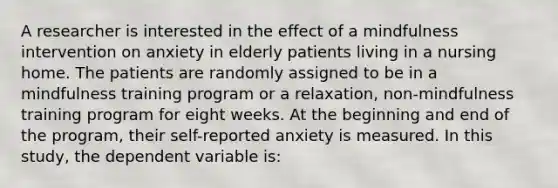 A researcher is interested in the effect of a mindfulness intervention on anxiety in elderly patients living in a nursing home. The patients are randomly assigned to be in a mindfulness training program or a relaxation, non-mindfulness training program for eight weeks. At the beginning and end of the program, their self-reported anxiety is measured. In this study, the dependent variable is: