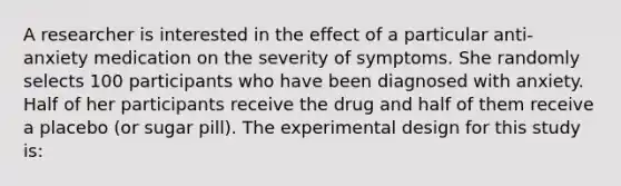 A researcher is interested in the effect of a particular anti-anxiety medication on the severity of symptoms. She randomly selects 100 participants who have been diagnosed with anxiety. Half of her participants receive the drug and half of them receive a placebo (or sugar pill). The experimental design for this study is: