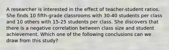 A researcher is interested in the effect of teacher-student ratios. She finds 10 fifth-grade classrooms with 30-40 students per class and 10 others with 15-25 students per class. She discovers that there is a negative correlation between class size and student achievement. Which one of the following conclusions can we draw from this study?