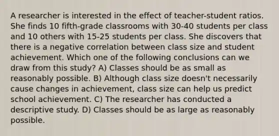 A researcher is interested in the effect of teacher-student ratios. She finds 10 fifth-grade classrooms with 30-40 students per class and 10 others with 15-25 students per class. She discovers that there is a negative correlation between class size and student achievement. Which one of the following conclusions can we draw from this study? A) Classes should be as small as reasonably possible. B) Although class size doesn't necessarily cause changes in achievement, class size can help us predict school achievement. C) The researcher has conducted a descriptive study. D) Classes should be as large as reasonably possible.