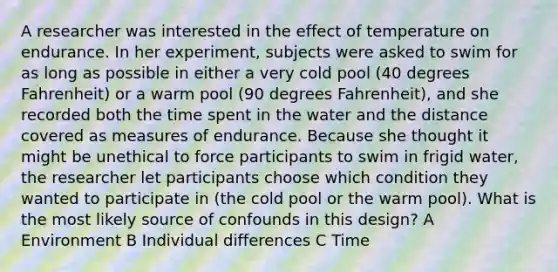 A researcher was interested in the effect of temperature on endurance. In her experiment, subjects were asked to swim for as long as possible in either a very cold pool (40 degrees Fahrenheit) or a warm pool (90 degrees Fahrenheit), and she recorded both the time spent in the water and the distance covered as measures of endurance. Because she thought it might be unethical to force participants to swim in frigid water, the researcher let participants choose which condition they wanted to participate in (the cold pool or the warm pool). What is the most likely source of confounds in this design? A Environment B Individual differences C Time