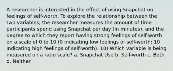 A researcher is interested in the effect of using Snapchat on feelings of self-worth. To explore the relationship between the two variables, the researcher measures the amount of time participants spend using Snapchat per day (in minutes), and the degree to which they report having strong feelings of self-worth on a scale of 0 to 10 (0 indicating low feelings of self-worth; 10 indicating high feelings of self-worth). 10) Which variable is being measured on a ratio scale? a. Snapchat Use b. Self-worth c. Both d. Neither