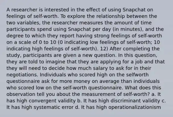 A researcher is interested in the effect of using Snapchat on feelings of self-worth. To explore the relationship between the two variables, the researcher measures the amount of time participants spend using Snapchat per day (in minutes), and the degree to which they report having strong feelings of self-worth on a scale of 0 to 10 (0 indicating low feelings of self-worth; 10 indicating high feelings of self-worth). 12) After completing the study, participants are given a new question. In this question, they are told to imagine that they are applying for a job and that they will need to decide how much salary to ask for in their negotiations. Individuals who scored high on the selfworth questionnaire ask for more money on average than individuals who scored low on the self-worth questionnaire. What does this observation tell you about the measurement of self-worth? a. It has high convergent validity b. It has high discriminant validity c. It has high systematic error d. It has high operationalizationism