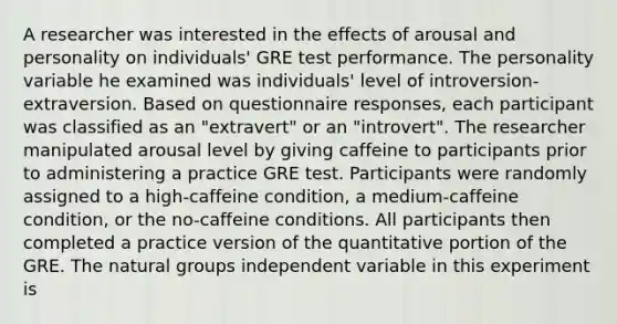 A researcher was interested in the effects of arousal and personality on individuals' GRE test performance. The personality variable he examined was individuals' level of introversion-extraversion. Based on questionnaire responses, each participant was classified as an "extravert" or an "introvert". The researcher manipulated arousal level by giving caffeine to participants prior to administering a practice GRE test. Participants were randomly assigned to a high-caffeine condition, a medium-caffeine condition, or the no-caffeine conditions. All participants then completed a practice version of the quantitative portion of the GRE. The natural groups independent variable in this experiment is