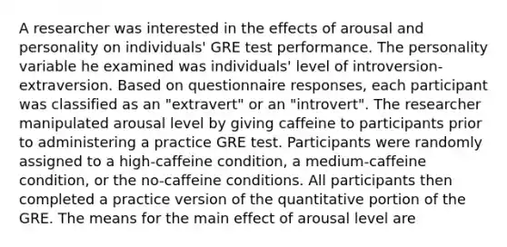 A researcher was interested in the effects of arousal and personality on individuals' GRE test performance. The personality variable he examined was individuals' level of introversion-extraversion. Based on questionnaire responses, each participant was classified as an "extravert" or an "introvert". The researcher manipulated arousal level by giving caffeine to participants prior to administering a practice GRE test. Participants were randomly assigned to a high-caffeine condition, a medium-caffeine condition, or the no-caffeine conditions. All participants then completed a practice version of the quantitative portion of the GRE. The means for the main effect of arousal level are