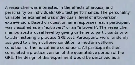 A researcher was interested in the effects of arousal and personality on individuals' GRE test performance. The personality variable he examined was individuals' level of introversion-extraversion. Based on questionnaire responses, each participant was classified as an "extravert" or an "introvert". The researcher manipulated arousal level by giving caffeine to participants prior to administering a practice GRE test. Participants were randomly assigned to a high-caffeine condition, a medium-caffeine condition, or the no-caffeine conditions. All participants then completed a practice version of the quantitative portion of the GRE. The design of this experiment would be described as a