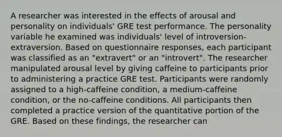 A researcher was interested in the effects of arousal and personality on individuals' GRE test performance. The personality variable he examined was individuals' level of introversion-extraversion. Based on questionnaire responses, each participant was classified as an "extravert" or an "introvert". The researcher manipulated arousal level by giving caffeine to participants prior to administering a practice GRE test. Participants were randomly assigned to a high-caffeine condition, a medium-caffeine condition, or the no-caffeine conditions. All participants then completed a practice version of the quantitative portion of the GRE. Based on these findings, the researcher can