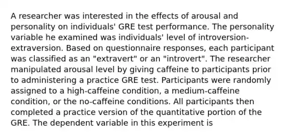 A researcher was interested in the effects of arousal and personality on individuals' GRE test performance. The personality variable he examined was individuals' level of introversion-extraversion. Based on questionnaire responses, each participant was classified as an "extravert" or an "introvert". The researcher manipulated arousal level by giving caffeine to participants prior to administering a practice GRE test. Participants were randomly assigned to a high-caffeine condition, a medium-caffeine condition, or the no-caffeine conditions. All participants then completed a practice version of the quantitative portion of the GRE. The dependent variable in this experiment is