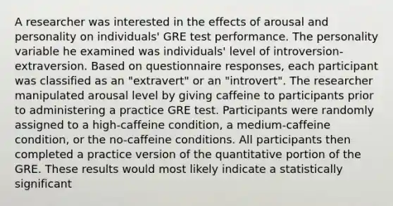 A researcher was interested in the effects of arousal and personality on individuals' GRE test performance. The personality variable he examined was individuals' level of introversion-extraversion. Based on questionnaire responses, each participant was classified as an "extravert" or an "introvert". The researcher manipulated arousal level by giving caffeine to participants prior to administering a practice GRE test. Participants were randomly assigned to a high-caffeine condition, a medium-caffeine condition, or the no-caffeine conditions. All participants then completed a practice version of the quantitative portion of the GRE. These results would most likely indicate a statistically significant