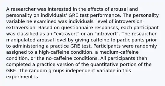 A researcher was interested in the effects of arousal and personality on individuals' GRE test performance. The personality variable he examined was individuals' level of introversion-extraversion. Based on questionnaire responses, each participant was classified as an "extravert" or an "introvert". The researcher manipulated arousal level by giving caffeine to participants prior to administering a practice GRE test. Participants were randomly assigned to a high-caffeine condition, a medium-caffeine condition, or the no-caffeine conditions. All participants then completed a practice version of the quantitative portion of the GRE. The random groups independent variable in this experiment is