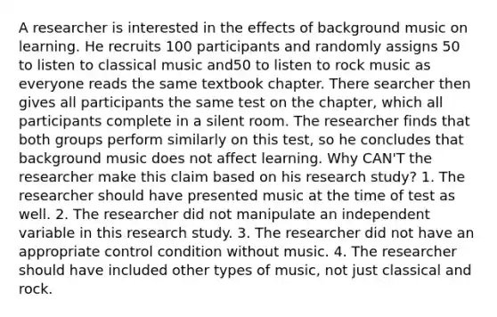 A researcher is interested in the effects of background music on learning. He recruits 100 participants and randomly assigns 50 to listen to classical music and50 to listen to rock music as everyone reads the same textbook chapter. There searcher then gives all participants the same test on the chapter, which all participants complete in a silent room. The researcher finds that both groups perform similarly on this test, so he concludes that background music does not affect learning. Why CAN'T the researcher make this claim based on his research study? 1. The researcher should have presented music at the time of test as well. 2. The researcher did not manipulate an independent variable in this research study. 3. The researcher did not have an appropriate control condition without music. 4. The researcher should have included other types of music, not just classical and rock.