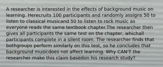 A researcher is interested in the effects of background music on learning. Herecruits 100 participants and randomly assigns 50 to listen to classical musicand 50 to listen to rock music as everyone reads the same textbook chapter.The researcher then gives all participants the same test on the chapter, whichall participants complete in a silent room. The researcher finds that bothgroups perform similarly on this test, so he concludes that background musicdoes not affect learning. Why CAN'T the researcher make this claim basedon his research study?