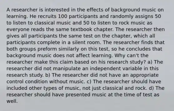 A researcher is interested in the effects of background music on learning. He recruits 100 participants and randomly assigns 50 to listen to classical music and 50 to listen to rock music as everyone reads the same textbook chapter. The researcher then gives all participants the same test on the chapter, which all participants complete in a silent room. The researcher finds that both groups preform similarly on this test, so he concludes that background music does not affect learning. Why can't the researcher make this claim based on his research study? a) The researcher did not manipulate an independent variable in this research study. b) The researcher did not have an appropriate control condition without music. c) The researcher should have included other types of music, not just classical and rock. d) The researcher should have presented music at the time of test as well.