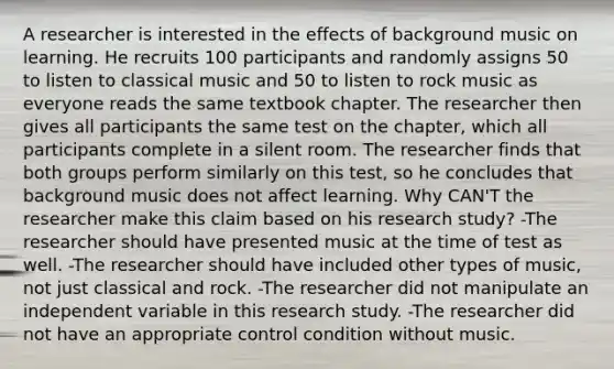 A researcher is interested in the effects of background music on learning. He recruits 100 participants and randomly assigns 50 to listen to classical music and 50 to listen to rock music as everyone reads the same textbook chapter. The researcher then gives all participants the same test on the chapter, which all participants complete in a silent room. The researcher finds that both groups perform similarly on this test, so he concludes that background music does not affect learning. Why CAN'T the researcher make this claim based on his research study? -The researcher should have presented music at the time of test as well. -The researcher should have included other types of music, not just classical and rock. -The researcher did not manipulate an independent variable in this research study. -The researcher did not have an appropriate control condition without music.