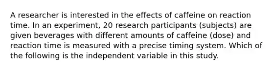 A researcher is interested in the effects of caffeine on reaction time. In an experiment, 20 research participants (subjects) are given beverages with different amounts of caffeine (dose) and reaction time is measured with a precise timing system. Which of the following is the independent variable in this study.