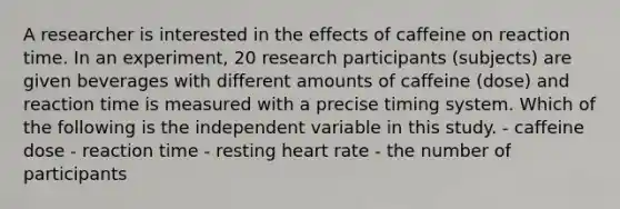 A researcher is interested in the effects of caffeine on reaction time. In an experiment, 20 research participants (subjects) are given beverages with different amounts of caffeine (dose) and reaction time is measured with a precise timing system. Which of the following is the independent variable in this study. - caffeine dose - reaction time - resting heart rate - the number of participants