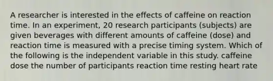 A researcher is interested in the effects of caffeine on reaction time. In an experiment, 20 research participants (subjects) are given beverages with different amounts of caffeine (dose) and reaction time is measured with a precise timing system. Which of the following is the independent variable in this study. caffeine dose the number of participants reaction time resting heart rate