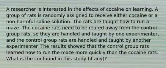 A researcher is interested in the effects of cocaine on learning. A group of rats is randomly assigned to receive either cocaine or a non-harmful saline solution. The rats are taught how to run a maze. The cocaine rats need to be reared away from the control group rats, so they are handled and taught by one experimenter, and the control group rats are handled and taught by another experimenter. The results showed that the control group rats learned how to run the maze more quickly than the cocaine rats. What is the confound in this study (if any)?