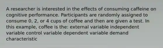 A researcher is interested in the effects of consuming caffeine on cognitive performance. Participants are randomly assigned to consume 0, 2, or 4 cups of coffee and then are given a test. In this example, coffee is the: external variable independent variable control variable dependent variable demand characteristic