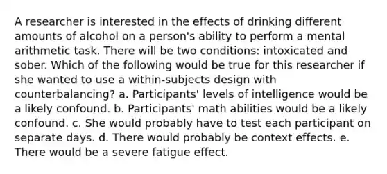 A researcher is interested in the effects of drinking different amounts of alcohol on a person's ability to perform a mental arithmetic task. There will be two conditions: intoxicated and sober. Which of the following would be true for this researcher if she wanted to use a within-subjects design with counterbalancing? a. Participants' levels of intelligence would be a likely confound. b. Participants' math abilities would be a likely confound. c. She would probably have to test each participant on separate days. d. There would probably be context effects. e. There would be a severe fatigue effect.