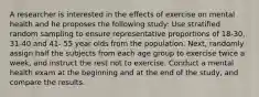 A researcher is interested in the effects of exercise on mental health and he proposes the following study: Use stratified random sampling to ensure representative proportions of 18-30, 31-40 and 41- 55 year olds from the population. Next, randomly assign half the subjects from each age group to exercise twice a week, and instruct the rest not to exercise. Conduct a mental health exam at the beginning and at the end of the study, and compare the results.