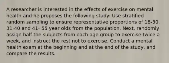 A researcher is interested in the effects of exercise on mental health and he proposes the following study: Use stratified random sampling to ensure representative proportions of 18-30, 31-40 and 41- 55 year olds from the population. Next, randomly assign half the subjects from each age group to exercise twice a week, and instruct the rest not to exercise. Conduct a mental health exam at the beginning and at the end of the study, and compare the results.