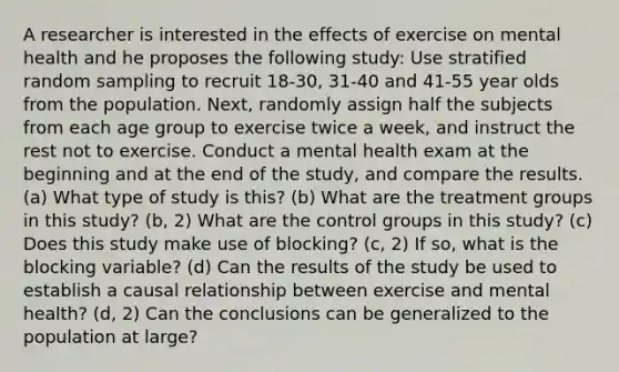 A researcher is interested in the effects of exercise on mental health and he proposes the following study: Use stratified random sampling to recruit 18-30, 31-40 and 41-55 year olds from the population. Next, randomly assign half the subjects from each age group to exercise twice a week, and instruct the rest not to exercise. Conduct a mental health exam at the beginning and at the end of the study, and compare the results. (a) What type of study is this? (b) What are the treatment groups in this study? (b, 2) What are the control groups in this study? (c) Does this study make use of blocking? (c, 2) If so, what is the blocking variable? (d) Can the results of the study be used to establish a causal relationship between exercise and mental health? (d, 2) Can the conclusions can be generalized to the population at large?