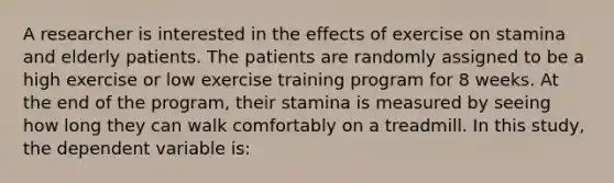 A researcher is interested in the effects of exercise on stamina and elderly patients. The patients are randomly assigned to be a high exercise or low exercise training program for 8 weeks. At the end of the program, their stamina is measured by seeing how long they can walk comfortably on a treadmill. In this study, the dependent variable is: