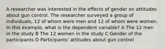 A researcher was interested in the effects of gender on attitudes about gun control. The researcher surveyed a group of individuals, 12 of whom were men and 12 of whom were women. In this example, what is the dependent variable? A The 12 men in the study B The 12 women in the study C Gender of the participants D Participants' attitudes about gun control