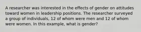 A researcher was interested in the effects of gender on attitudes toward women in leadership positions. The researcher surveyed a group of individuals, 12 of whom were men and 12 of whom were women. In this example, what is gender?