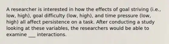 A researcher is interested in how the effects of goal striving (i.e., low, high), goal difficulty (low, high), and time pressure (low, high) all affect persistence on a task. After conducting a study looking at these variables, the researchers would be able to examine ___ interactions.