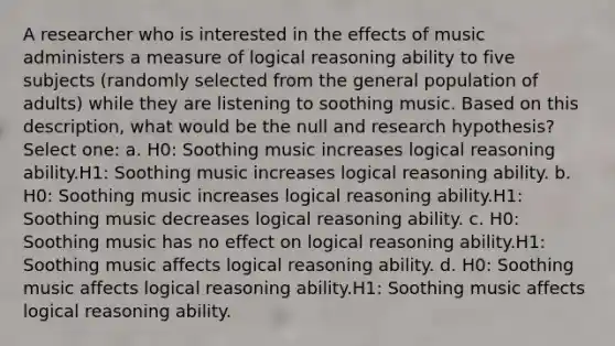 A researcher who is interested in the effects of music administers a measure of logical reasoning ability to five subjects (randomly selected from the general population of adults) while they are listening to soothing music. Based on this description, what would be the null and research hypothesis? Select one: a. H0: Soothing music increases logical reasoning ability.H1: Soothing music increases logical reasoning ability. b. H0: Soothing music increases logical reasoning ability.H1: Soothing music decreases logical reasoning ability. c. H0: Soothing music has no effect on logical reasoning ability.H1: Soothing music affects logical reasoning ability. d. H0: Soothing music affects logical reasoning ability.H1: Soothing music affects logical reasoning ability.