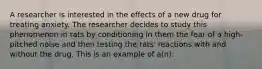 A researcher is interested in the effects of a new drug for treating anxiety. The researcher decides to study this phenomenon in rats by conditioning in them the fear of a high-pitched noise and then testing the rats' reactions with and without the drug. This is an example of a(n):