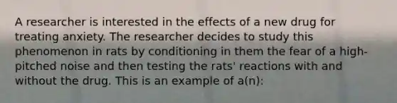 A researcher is interested in the effects of a new drug for treating anxiety. The researcher decides to study this phenomenon in rats by conditioning in them the fear of a high-pitched noise and then testing the rats' reactions with and without the drug. This is an example of a(n):