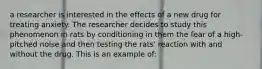 a researcher is interested in the effects of a new drug for treating anxiety. The researcher decides to study this phenomenon in rats by conditioning in them the fear of a high-pitched noise and then testing the rats' reaction with and without the drug. This is an example of: