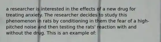 a researcher is interested in the effects of a new drug for treating anxiety. The researcher decides to study this phenomenon in rats by conditioning in them the fear of a high-pitched noise and then testing the rats' reaction with and without the drug. This is an example of: